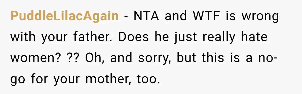 PuddleLilacAgain − NTA and WTF is wrong with your father. Does he just really hate women? ?? Oh, and sorry, but this is a no-go for your mother, too.