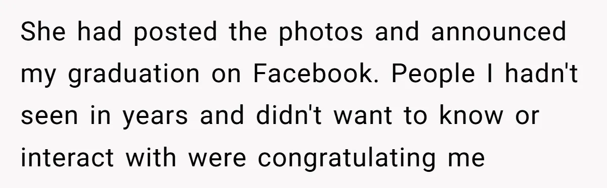 She had posted the photos and announced my graduation on Facebook. People I hadn't seen in years and didn't want to know or interact with were congratulating me