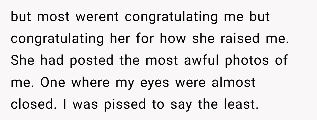 but most werent congratulating me but congratulating her for how she raised me. She had posted the most awful photos of me. One where my eyes were almost closed. I...