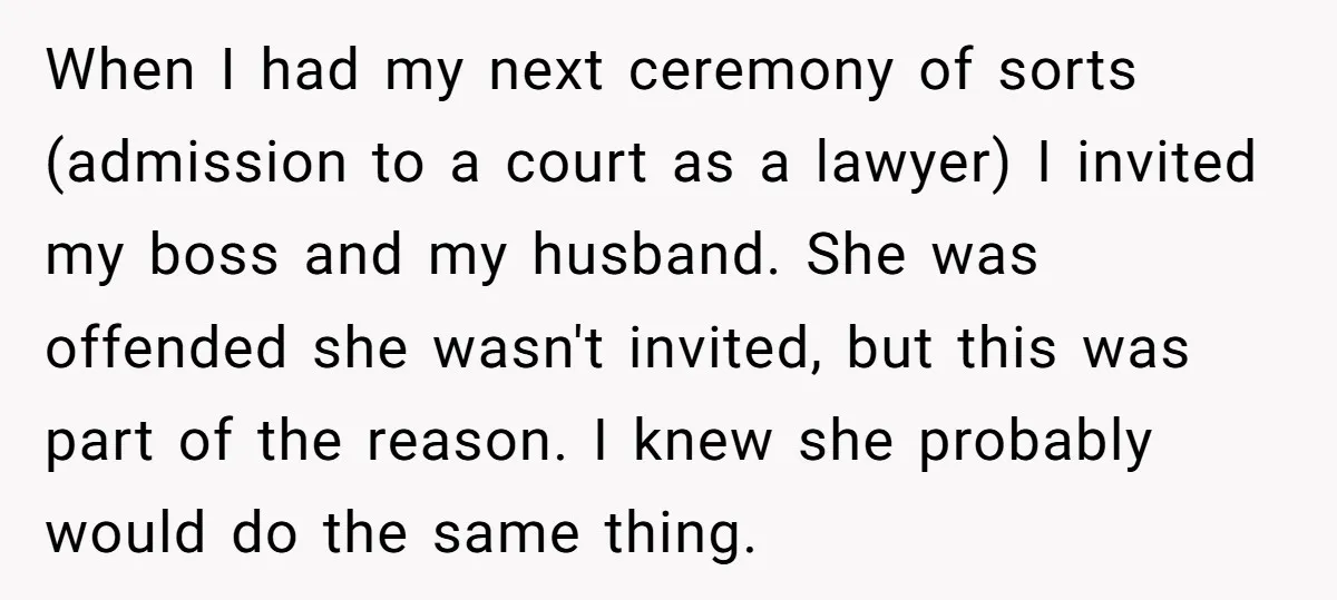 When I had my next ceremony of sorts (admission to a court as a lawyer) I invited my boss and my husband. She was offended she wasn't invited, but this...