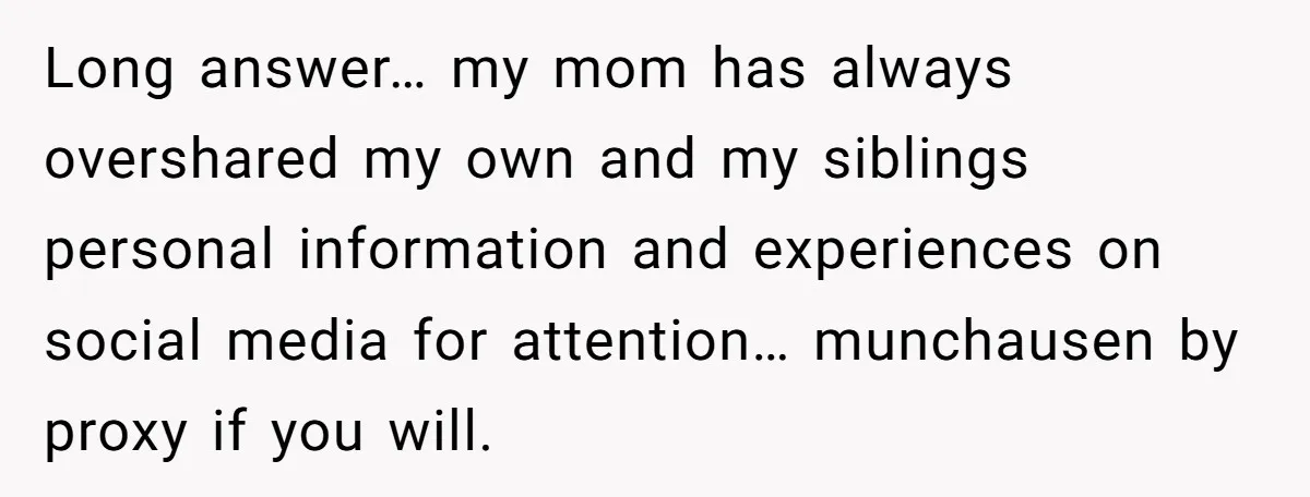 Long answer… my mom has always overshared my own and my siblings personal information and experiences on social media for attention… munchausen by proxy if you will.