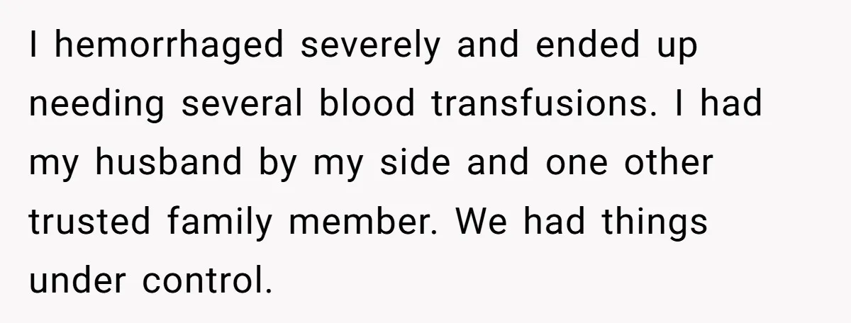 I hemorrhaged severely and ended up needing several blood transfusions. I had my husband by my side and one other trusted family member. We had things under control.