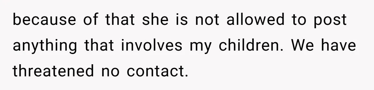 because of that she is not allowed to post anything that involves my children. We have threatened no contact.