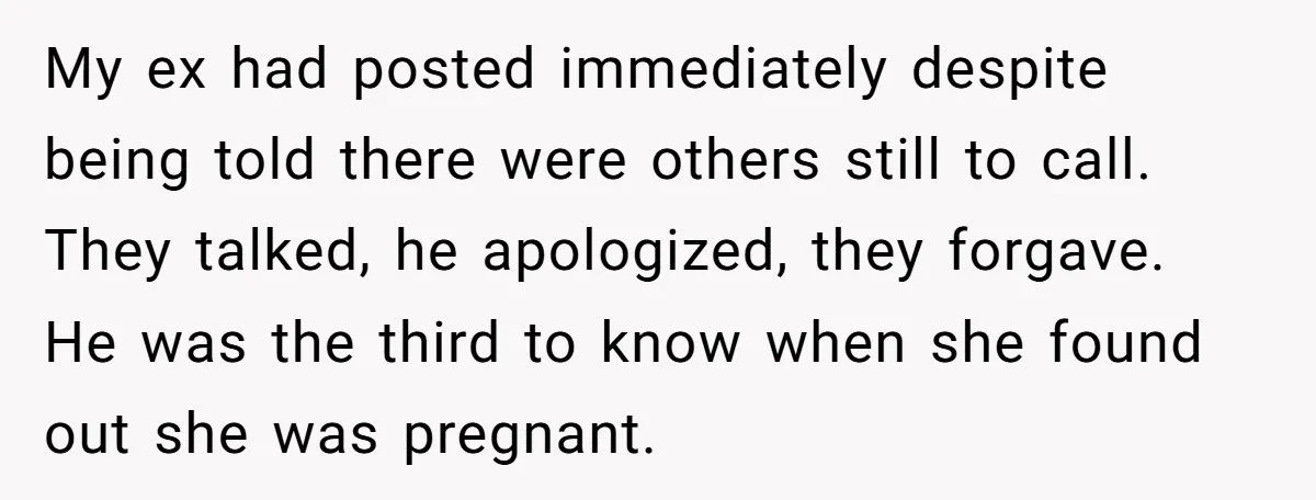 My ex had posted immediately despite being told there were others still to call. They talked, he apologized, they forgave. He was the third to know when she found out...
