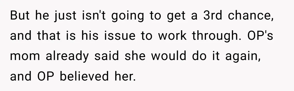 But he just isn't going to get a 3rd chance, and that is his issue to work through. OP's mom already said she would do it again, and OP believed...