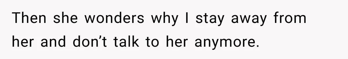 Then she wonders why I stay away from her and don’t talk to her anymore.