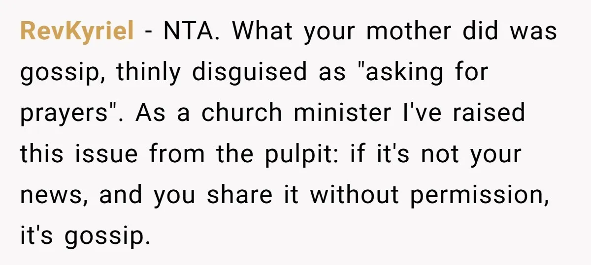 RevKyriel - NTA. What your mother did was gossip, thinly disguised as "asking for prayers". As a church minister I've raised this issue from the pulpit: if it's not your...