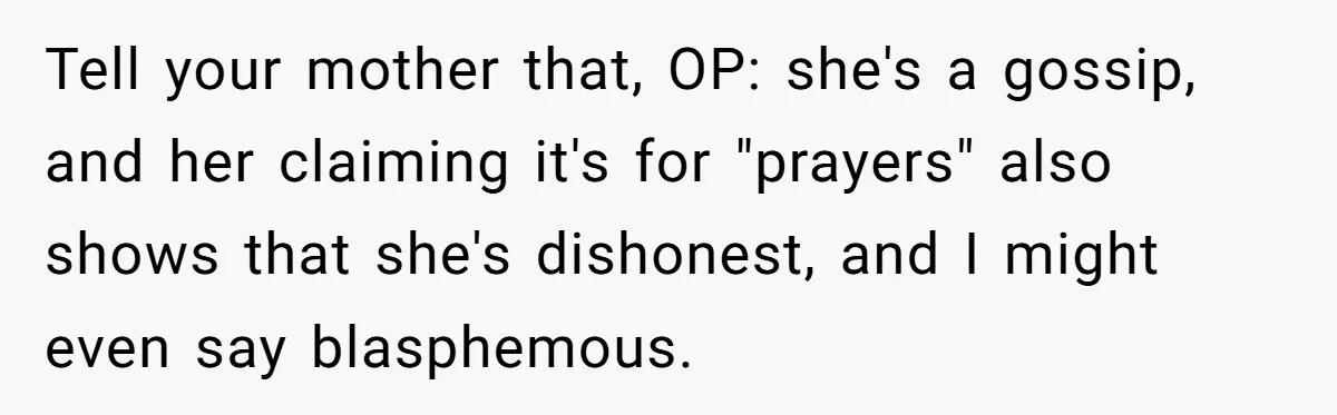 Tell your mother that, OP: she's a gossip, and her claiming it's for "prayers" also shows that she's dishonest, and I might even say blasphemous.