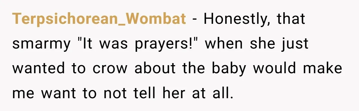 Terpsichorean_Wombat - Honestly, that smarmy "It was prayers!" when she just wanted to crow about the baby would make me want to not tell her at all.