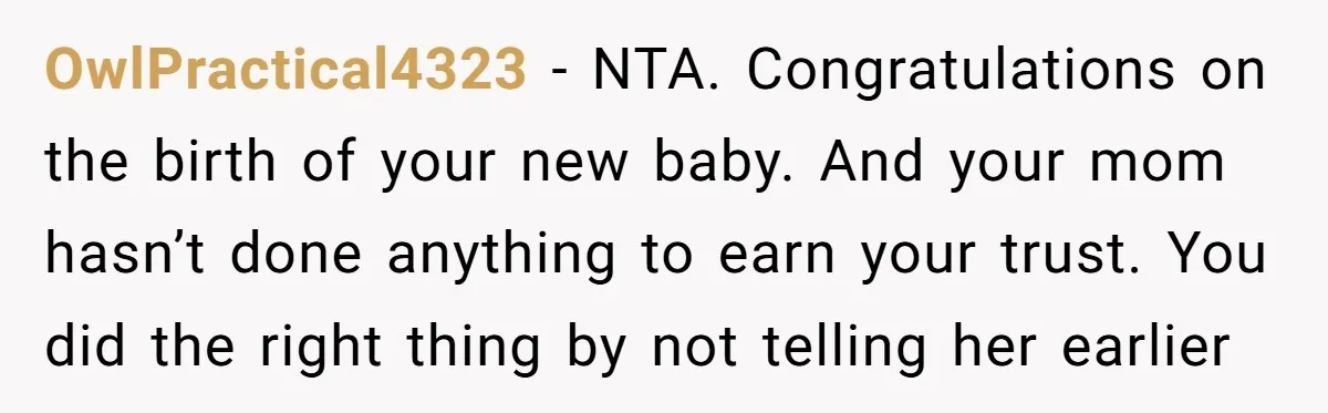 OwlPractical4323 - NTA. Congratulations on the birth of your new baby. And your mom hasn’t done anything to earn your trust. You did the right thing by not telling her...