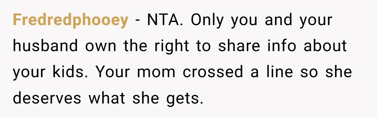 Fredredphooey - NTA. Only you and your husband own the right to share info about your kids. Your mom crossed a line so she deserves what she gets.