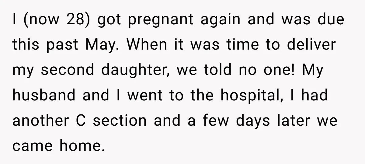 I (now 28) got pregnant again and was due this past May. When it was time to deliver my second daughter, we told no one! My husband and I went...