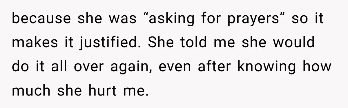 because she was “asking for prayers” so it makes it justified. She told me she would do it all over again, even after knowing how much she hurt me.