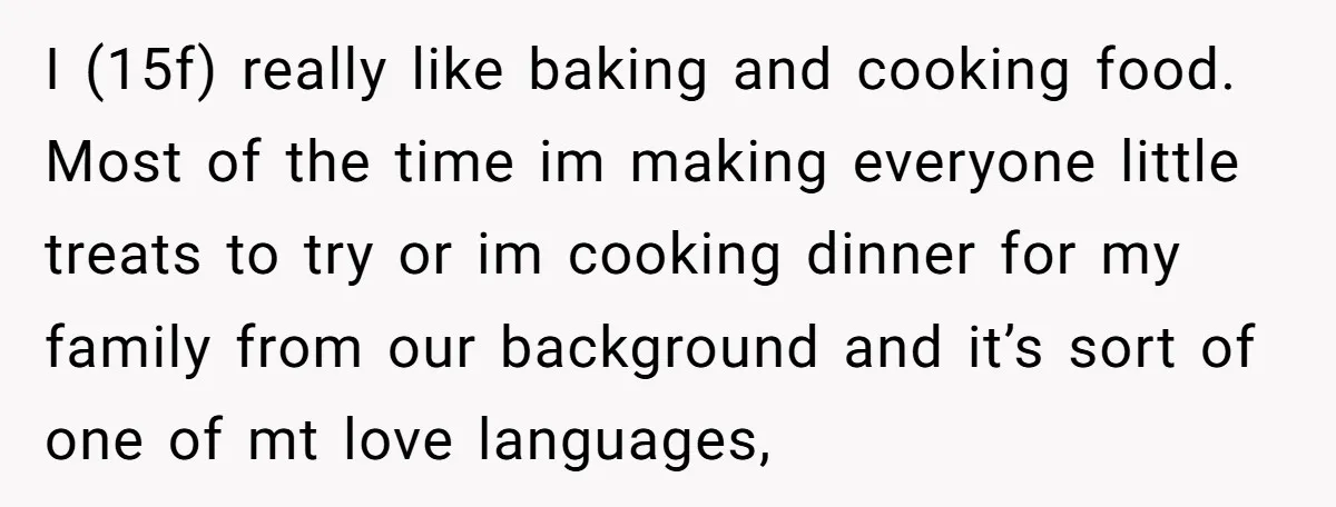 I (15f) really like baking and cooking food. Most of the time im making everyone little treats to try or im cooking dinner for my family from our background and...