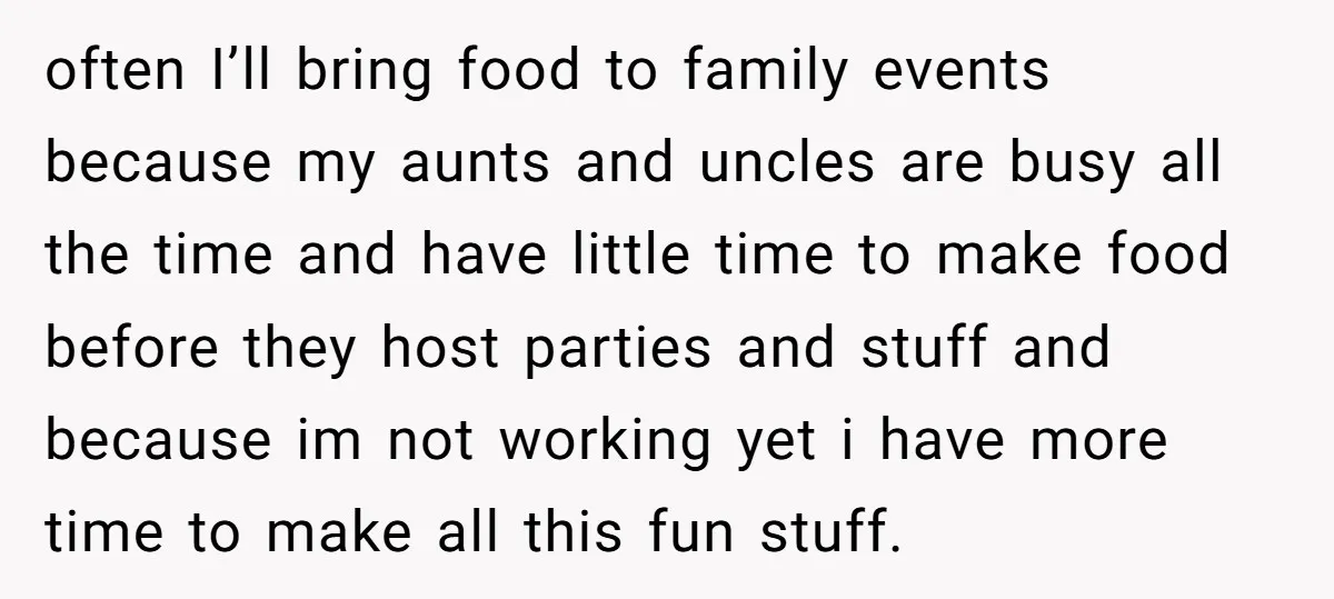 often I’ll bring food to family events because my aunts and uncles are busy all the time and have little time to make food before they host parties and stuff...