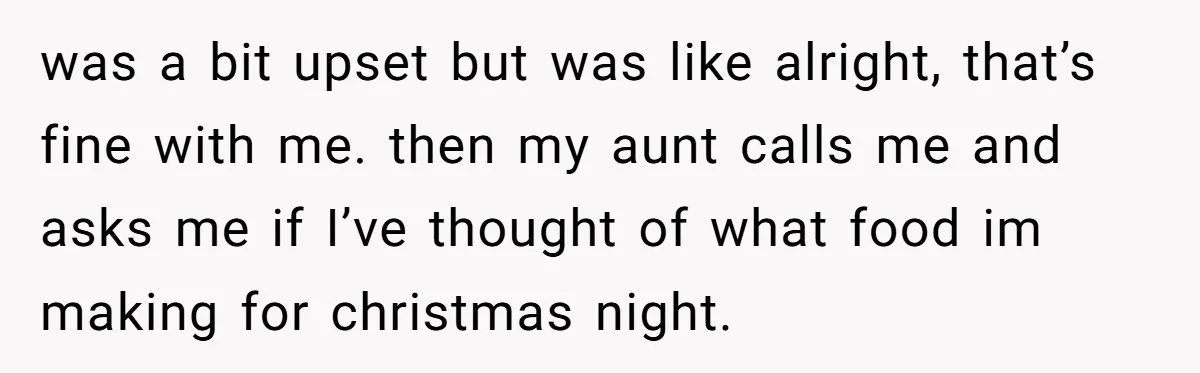 was a bit upset but was like alright, that’s fine with me. then my aunt calls me and asks me if I’ve thought of what food im making for christmas...