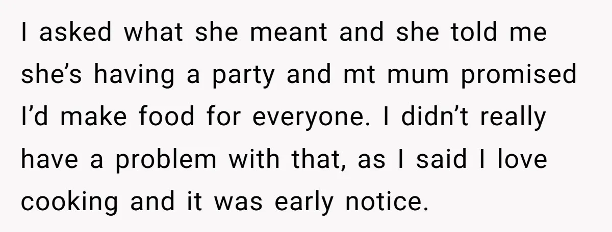 I asked what she meant and she told me she’s having a party and mt mum promised I’d make food for everyone. I didn’t really have a problem with that,...