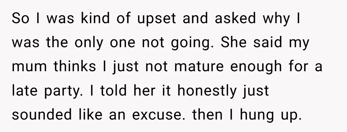 So I was kind of upset and asked why I was the only one not going. She said my mum thinks I just not mature enough for a late party....