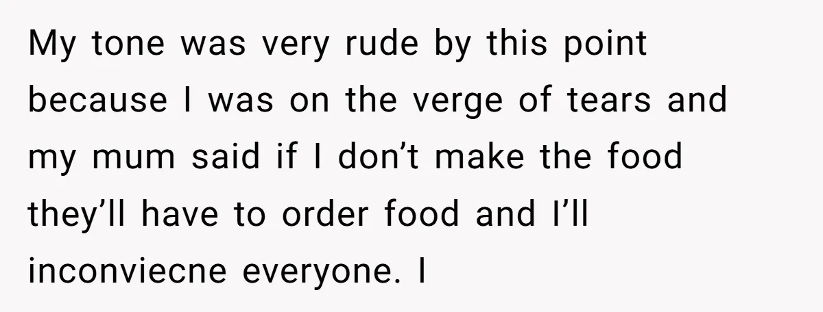 My tone was very rude by this point because I was on the verge of tears and my mum said if I don’t make the food they’ll have to order...