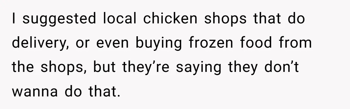 I suggested local chicken shops that do delivery, or even buying frozen food from the shops, but they’re saying they don’t wanna do that.