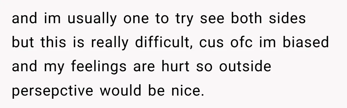 and im usually one to try see both sides but this is really difficult, cus ofc im biased and my feelings are hurt so outside persepctive would be nice.