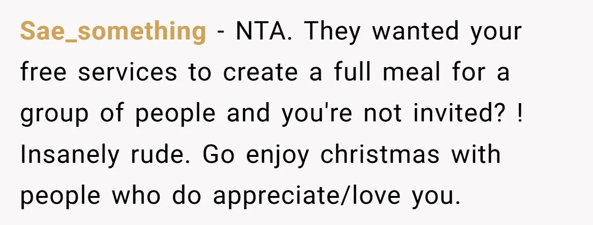 Sae_something − NTA. They wanted your free services to create a full meal for a group of people and you're not invited? ! Insanely rude. Go enjoy christmas with people...