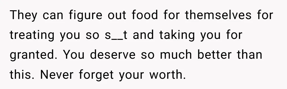 They can figure out food for themselves for treating you so s__t and taking you for granted. You deserve so much better than this. Never forget your worth.