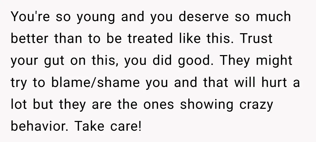 You're so young and you deserve so much better than to be treated like this. Trust your gut on this, you did good. They might try to blame/shame you and...