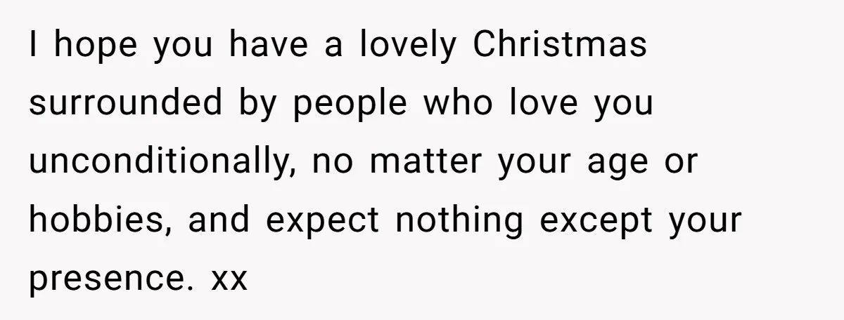 I hope you have a lovely Christmas surrounded by people who love you unconditionally, no matter your age or hobbies, and expect nothing except your presence. xx