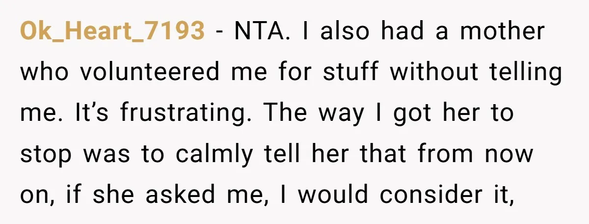 Ok_Heart_7193 − NTA. I also had a mother who volunteered me for stuff without telling me. It’s frustrating. The way I got her to stop was to calmly tell her...