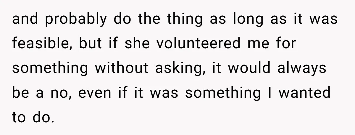 and probably do the thing as long as it was feasible, but if she volunteered me for something without asking, it would always be a no, even if it was...