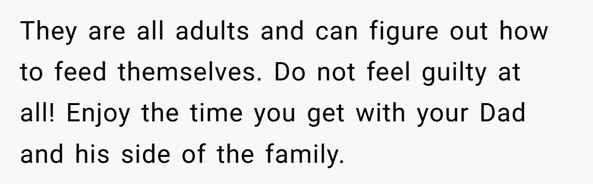They are all adults and can figure out how to feed themselves. Do not feel guilty at all! Enjoy the time you get with your Dad and his side of...