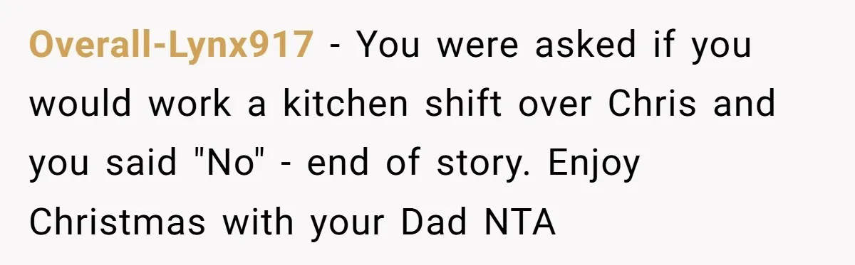Overall-Lynx917 − You were asked if you would work a kitchen shift over Chris and you said "No" - end of story. Enjoy Christmas with your Dad NTA