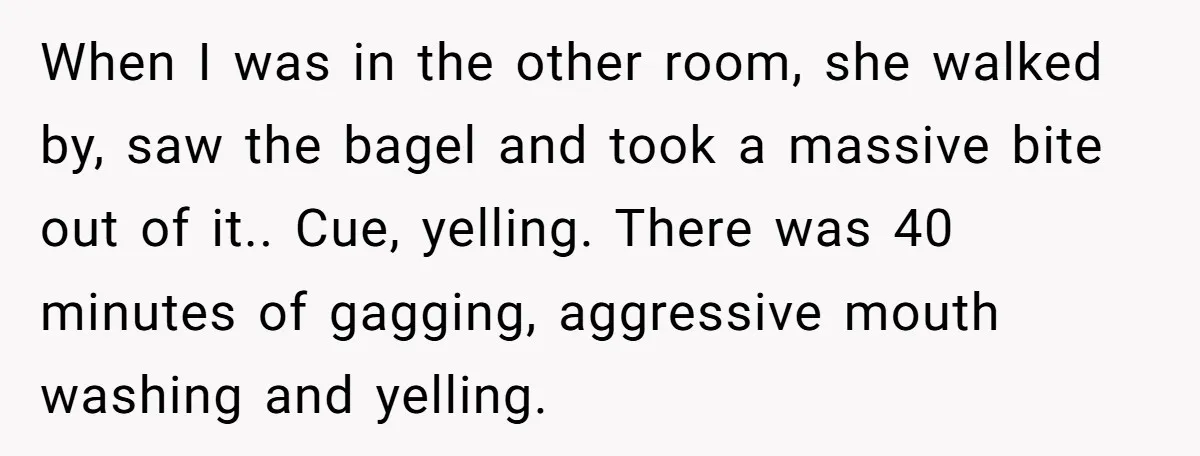 When I was in the other room, she walked by, saw the bagel and took a massive bite out of it.. Cue, yelling. There was 40 minutes of gagging, aggressive...