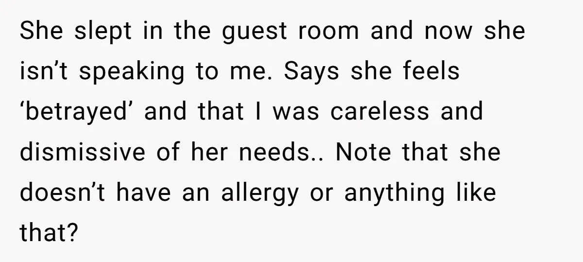 She slept in the guest room and now she isn’t speaking to me. Says she feels ‘betrayed’ and that I was careless and dismissive of her needs.. Note that she...
