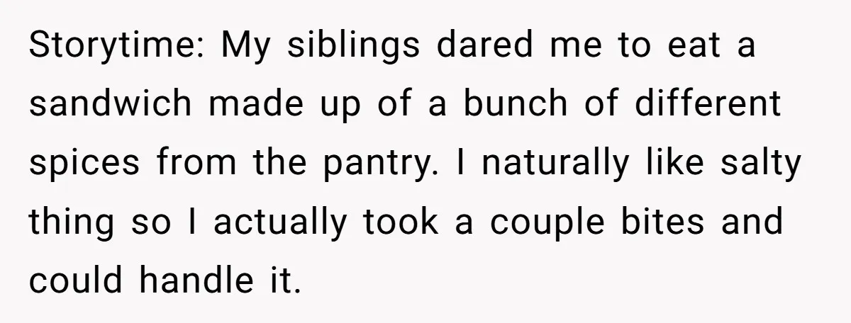 Storytime: My siblings dared me to eat a sandwich made up of a bunch of different spices from the pantry. I naturally like salty thing so I actually took a...