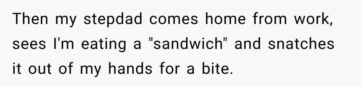 Then my stepdad comes home from work, sees I'm eating a "sandwich" and snatches it out of my hands for a bite.