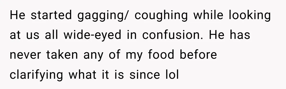 He started gagging/ coughing while looking at us all wide-eyed in confusion. He has never taken any of my food before clarifying what it is since lol