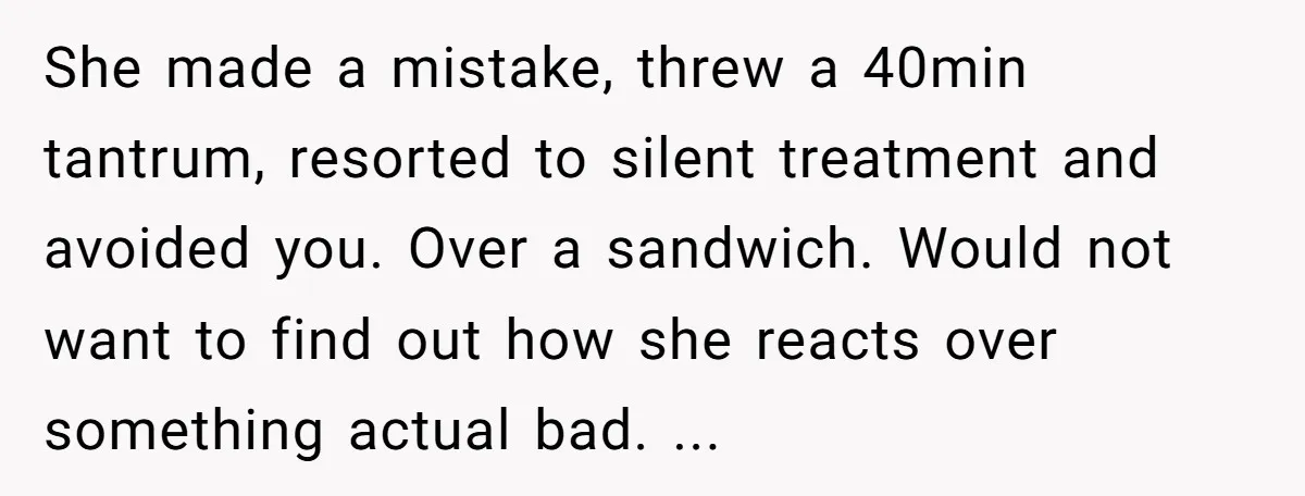 She made a mistake, threw a 40min tantrum, resorted to silent treatment and avoided you. Over a sandwich. Would not want to find out how she reacts over something actual...