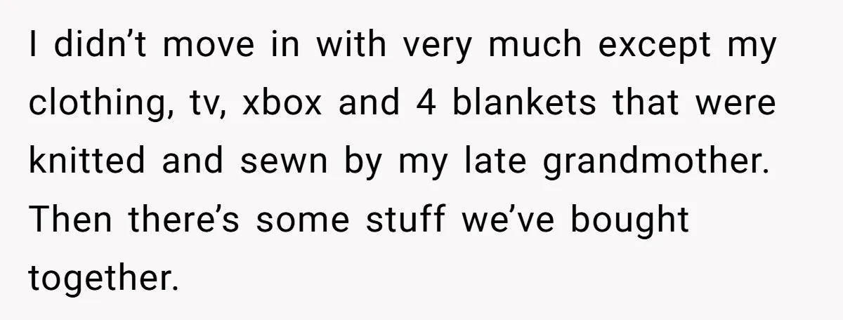 I didn’t move in with very much except my clothing, tv, xbox and 4 blankets that were knitted and sewn by my late grandmother. Then there’s some stuff we’ve bought...