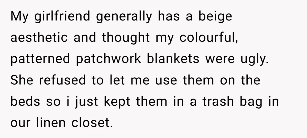 My girlfriend generally has a beige aesthetic and thought my colourful, patterned patchwork blankets were ugly. She refused to let me use them on the beds so i just kept...