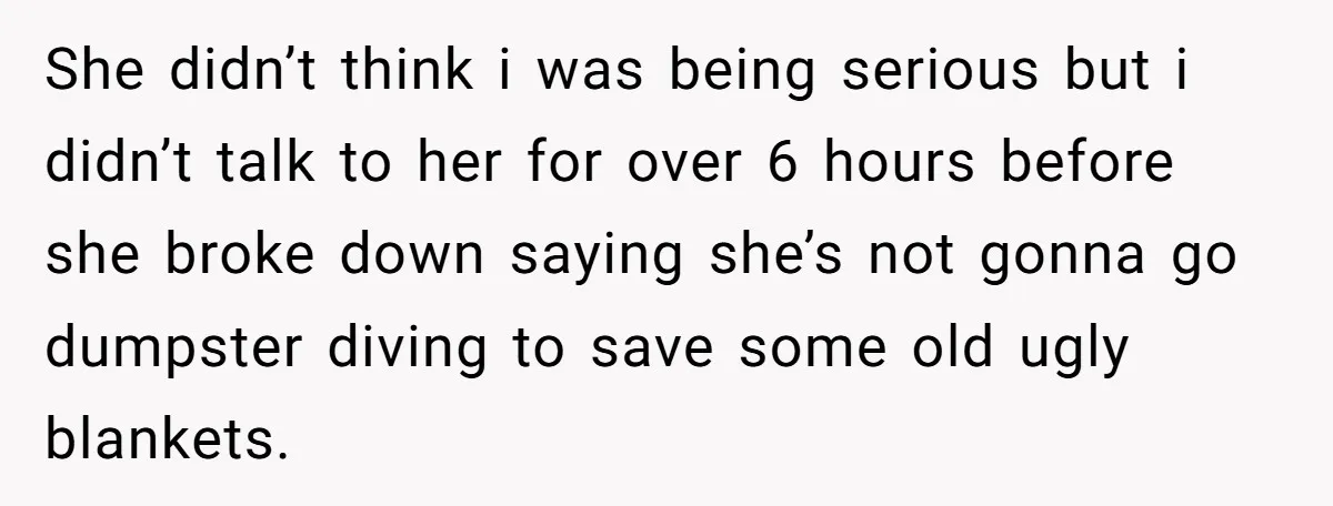 She didn’t think i was being serious but i didn’t talk to her for over 6 hours before she broke down saying she’s not gonna go dumpster diving to save...