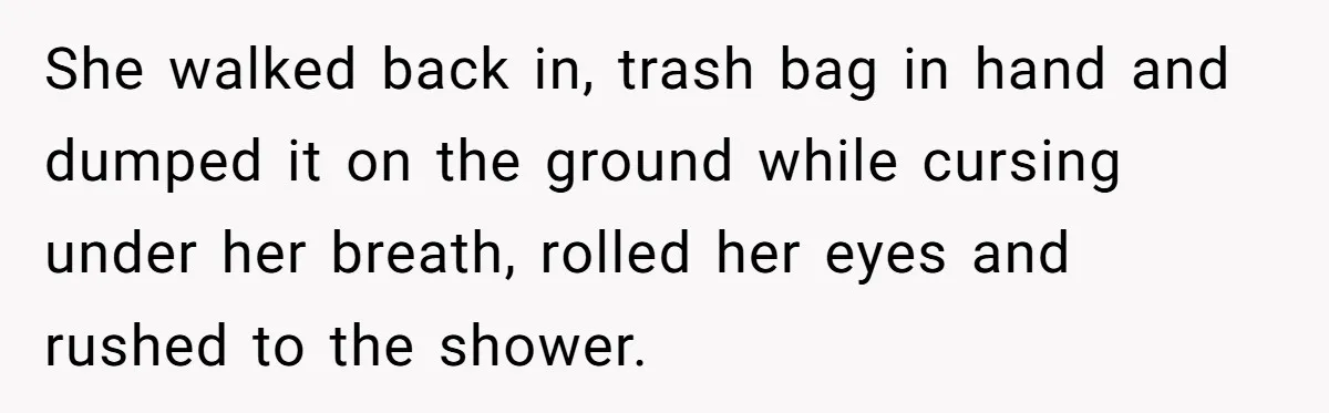 She walked back in, trash bag in hand and dumped it on the ground while cursing under her breath, rolled her eyes and rushed to the shower.