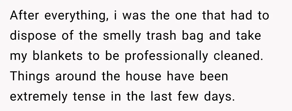 After everything, i was the one that had to dispose of the smelly trash bag and take my blankets to be professionally cleaned. Things around the house have been extremely...