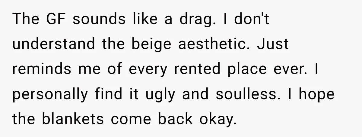 The GF sounds like a drag. I don't understand the beige aesthetic. Just reminds me of every rented place ever. I personally find it ugly and soulless. I hope the...