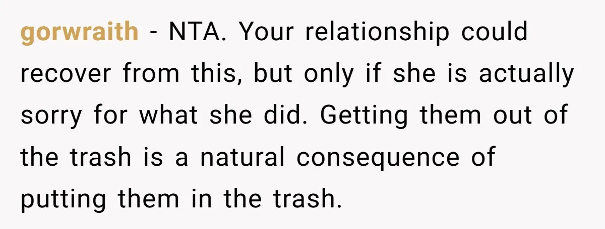 gorwraith − NTA. Your relationship could recover from this, but only if she is actually sorry for what she did. Getting them out of the trash is a natural consequence...