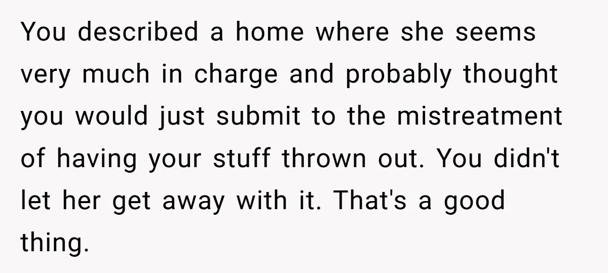 You described a home where she seems very much in charge and probably thought you would just submit to the mistreatment of having your stuff thrown out. You didn't let...
