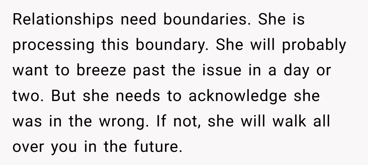 Relationships need boundaries. She is processing this boundary. She will probably want to breeze past the issue in a day or two. But she needs to acknowledge she was in...