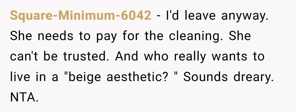 Square-Minimum-6042 − I'd leave anyway. She needs to pay for the cleaning. She can't be trusted. And who really wants to live in a "beige aesthetic? " Sounds dreary. NTA.