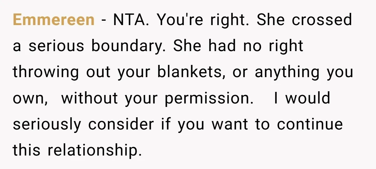 Emmereen − NTA. You're right. She crossed a serious boundary. She had no right throwing out your blankets, or anything you own, without your permission. I would seriously consider if...